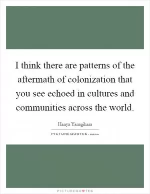I think there are patterns of the aftermath of colonization that you see echoed in cultures and communities across the world Picture Quote #1