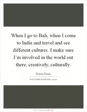 When I go to Bali, when I come to India and travel and see different cultures. I make sure I’m involved in the world out there, creatively, culturally Picture Quote #1