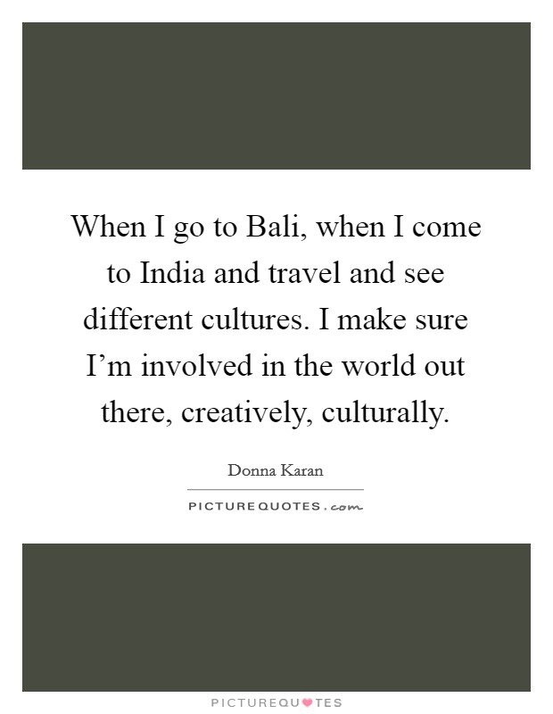 When I go to Bali, when I come to India and travel and see different cultures. I make sure I'm involved in the world out there, creatively, culturally. Picture Quote #1