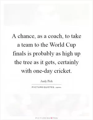 A chance, as a coach, to take a team to the World Cup finals is probably as high up the tree as it gets, certainly with one-day cricket Picture Quote #1