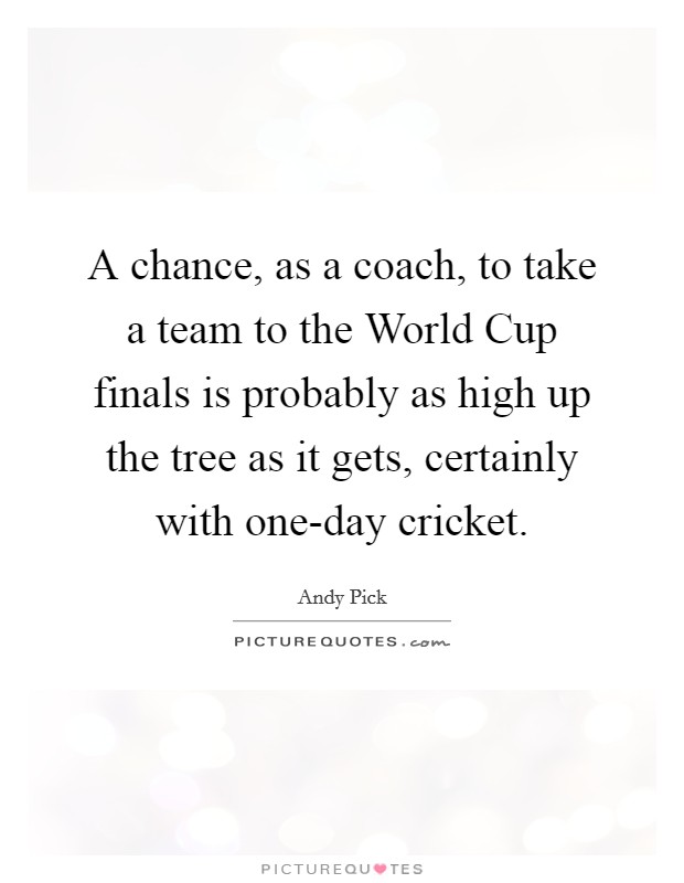A chance, as a coach, to take a team to the World Cup finals is probably as high up the tree as it gets, certainly with one-day cricket. Picture Quote #1