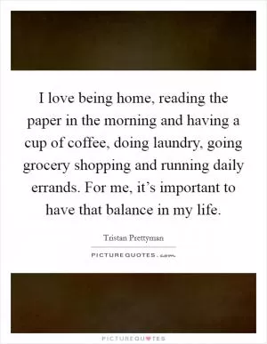 I love being home, reading the paper in the morning and having a cup of coffee, doing laundry, going grocery shopping and running daily errands. For me, it’s important to have that balance in my life Picture Quote #1