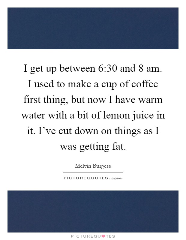 I get up between 6:30 and 8 am. I used to make a cup of coffee first thing, but now I have warm water with a bit of lemon juice in it. I've cut down on things as I was getting fat. Picture Quote #1