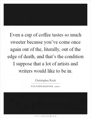 Even a cup of coffee tastes so much sweeter because you’ve come once again out of the, literally, out of the edge of death, and that’s the condition I suppose that a lot of artists and writers would like to be in Picture Quote #1