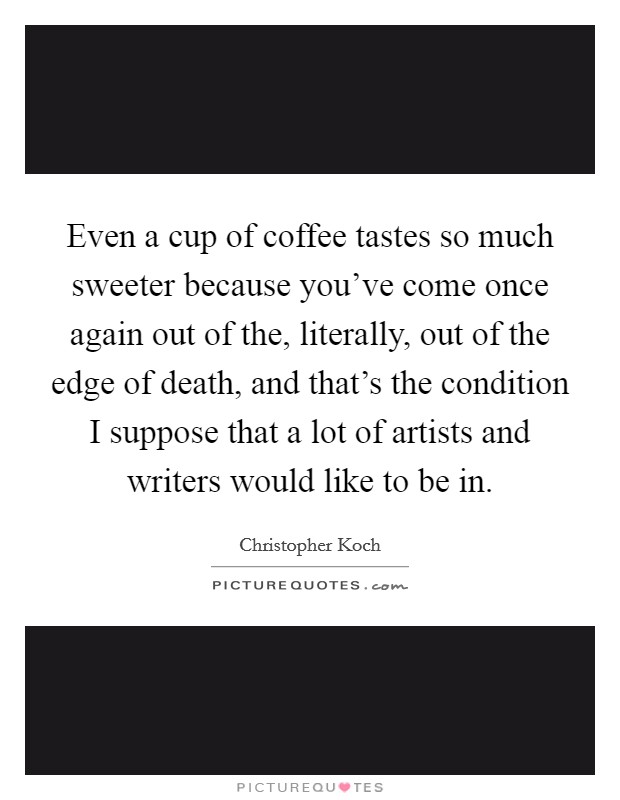 Even a cup of coffee tastes so much sweeter because you've come once again out of the, literally, out of the edge of death, and that's the condition I suppose that a lot of artists and writers would like to be in. Picture Quote #1