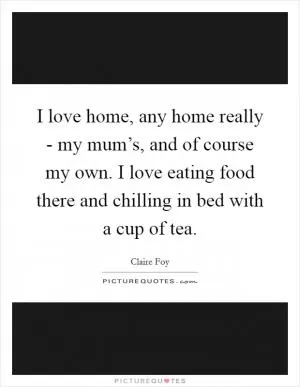 I love home, any home really - my mum’s, and of course my own. I love eating food there and chilling in bed with a cup of tea Picture Quote #1