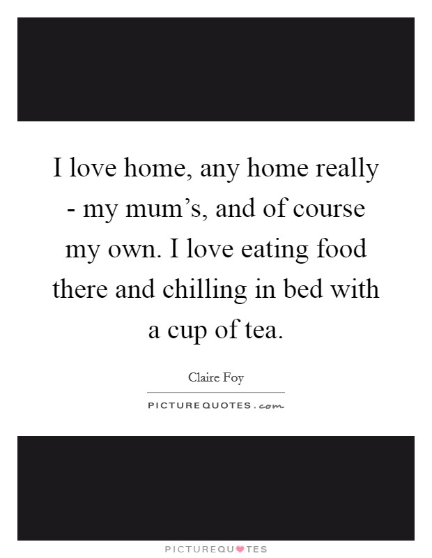 I love home, any home really - my mum's, and of course my own. I love eating food there and chilling in bed with a cup of tea. Picture Quote #1
