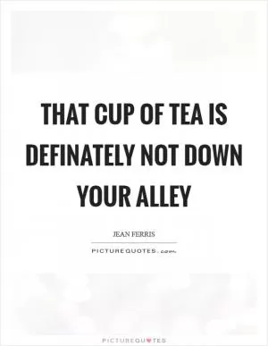 That cup of tea is definately not down your alley Picture Quote #1