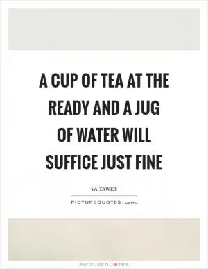A cup of tea at the ready and a jug of water will suffice just fine Picture Quote #1