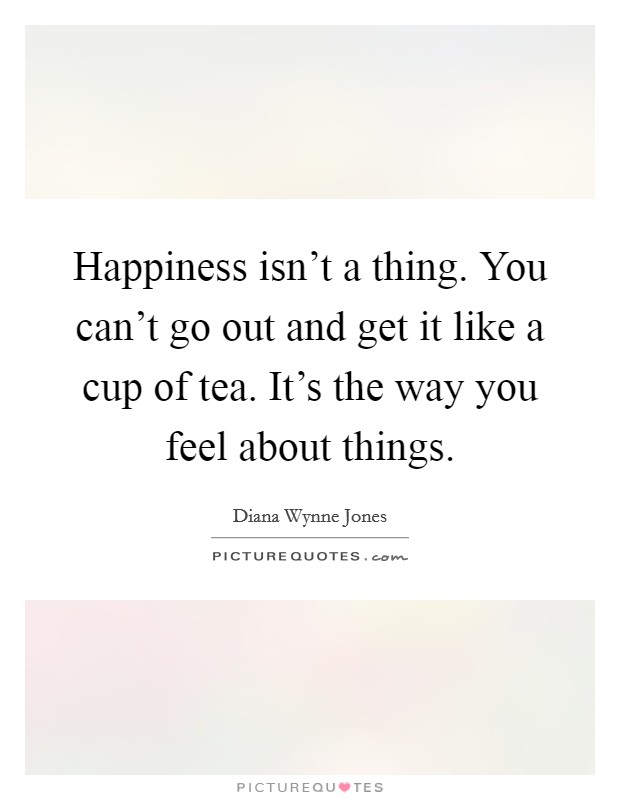 Happiness isn't a thing. You can't go out and get it like a cup of tea. It's the way you feel about things. Picture Quote #1