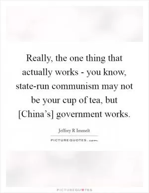 Really, the one thing that actually works - you know, state-run communism may not be your cup of tea, but [China’s] government works Picture Quote #1