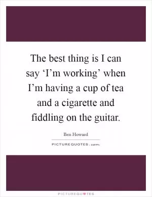 The best thing is I can say ‘I’m working’ when I’m having a cup of tea and a cigarette and fiddling on the guitar Picture Quote #1