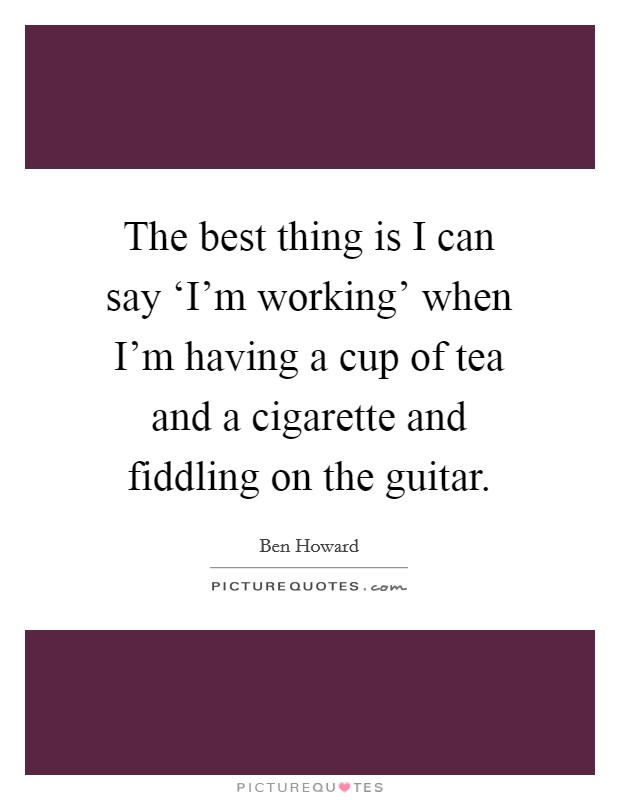 The best thing is I can say ‘I'm working' when I'm having a cup of tea and a cigarette and fiddling on the guitar. Picture Quote #1