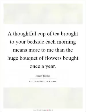 A thoughtful cup of tea brought to your bedside each morning means more to me than the huge bouquet of flowers bought once a year Picture Quote #1