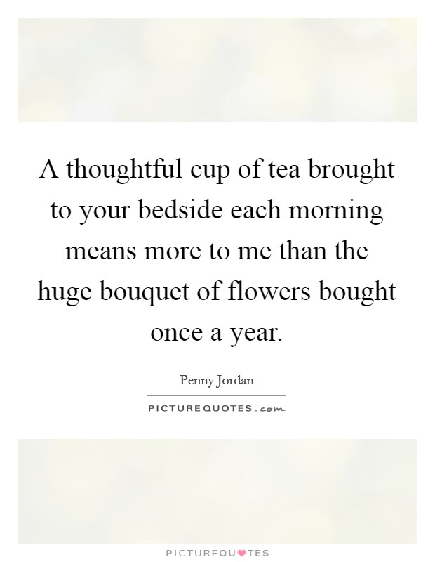 A thoughtful cup of tea brought to your bedside each morning means more to me than the huge bouquet of flowers bought once a year. Picture Quote #1