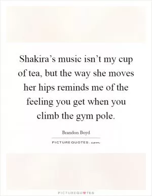 Shakira’s music isn’t my cup of tea, but the way she moves her hips reminds me of the feeling you get when you climb the gym pole Picture Quote #1