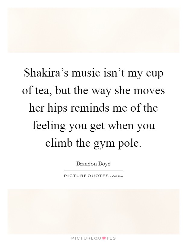 Shakira's music isn't my cup of tea, but the way she moves her hips reminds me of the feeling you get when you climb the gym pole. Picture Quote #1