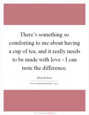 There’s something so comforting to me about having a cup of tea, and it really needs to be made with love - I can taste the difference Picture Quote #1