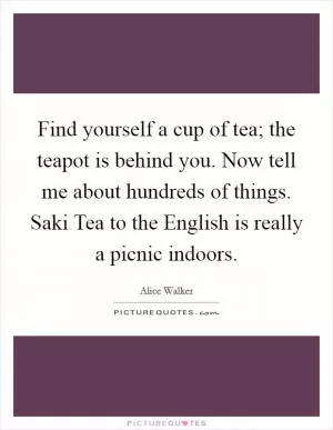 Find yourself a cup of tea; the teapot is behind you. Now tell me about hundreds of things. Saki Tea to the English is really a picnic indoors Picture Quote #1