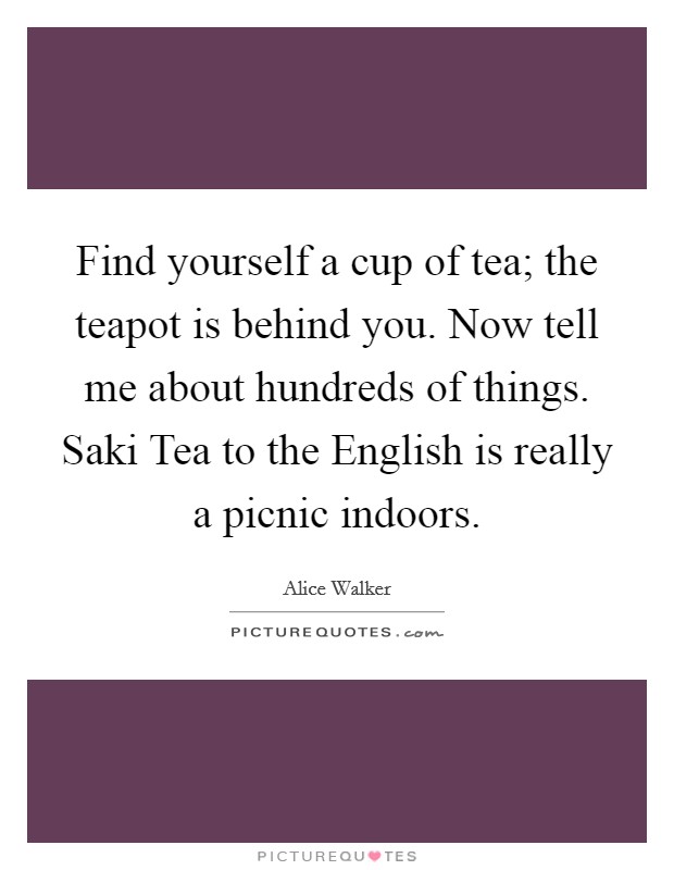 Find yourself a cup of tea; the teapot is behind you. Now tell me about hundreds of things. Saki Tea to the English is really a picnic indoors. Picture Quote #1
