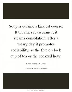 Soup is cuisine’s kindest course. It breathes reassurance; it steams consolation; after a weary day it promotes sociability, as the five o’clock cup of tea or the cocktail hour Picture Quote #1