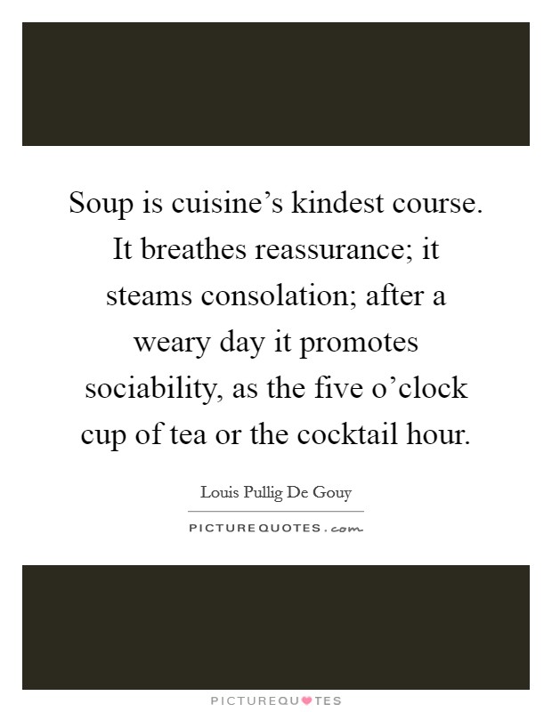 Soup is cuisine's kindest course. It breathes reassurance; it steams consolation; after a weary day it promotes sociability, as the five o'clock cup of tea or the cocktail hour. Picture Quote #1