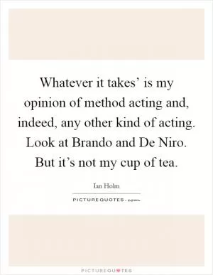Whatever it takes’ is my opinion of method acting and, indeed, any other kind of acting. Look at Brando and De Niro. But it’s not my cup of tea Picture Quote #1