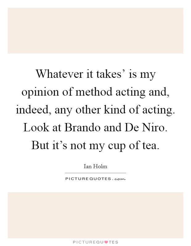 Whatever it takes' is my opinion of method acting and, indeed, any other kind of acting. Look at Brando and De Niro. But it's not my cup of tea. Picture Quote #1