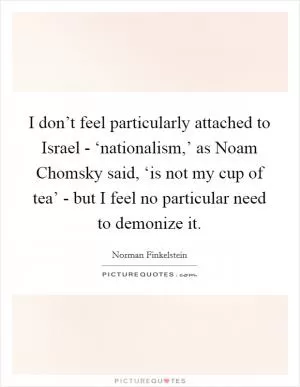 I don’t feel particularly attached to Israel - ‘nationalism,’ as Noam Chomsky said, ‘is not my cup of tea’ - but I feel no particular need to demonize it Picture Quote #1