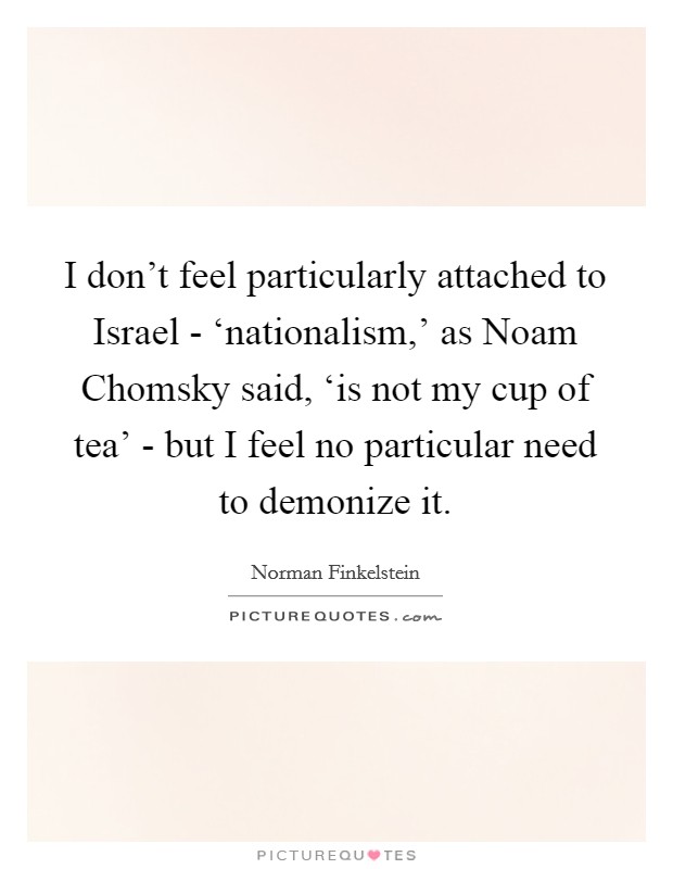 I don't feel particularly attached to Israel - ‘nationalism,' as Noam Chomsky said, ‘is not my cup of tea' - but I feel no particular need to demonize it. Picture Quote #1
