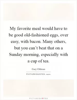 My favorite meal would have to be good old-fashioned eggs, over easy, with bacon. Many others, but you can’t beat that on a Sunday morning, especially with a cup of tea Picture Quote #1