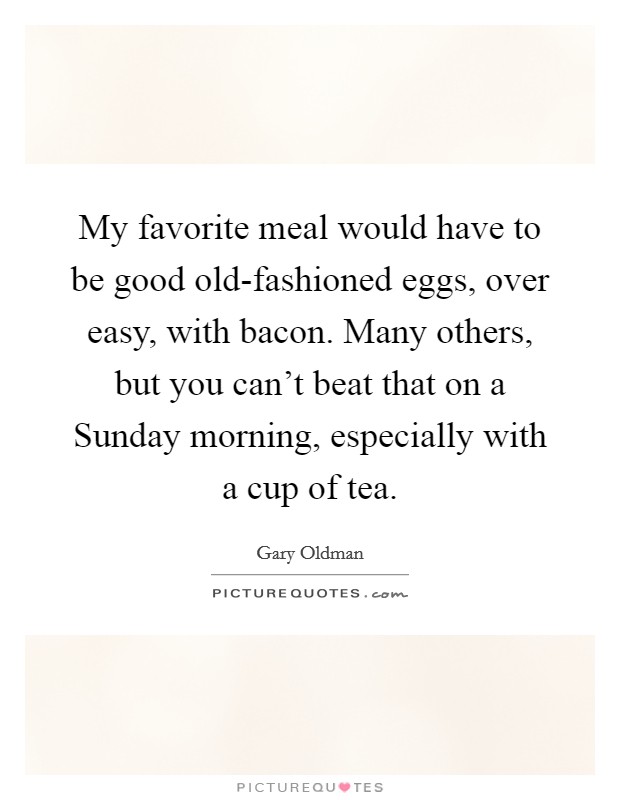 My favorite meal would have to be good old-fashioned eggs, over easy, with bacon. Many others, but you can't beat that on a Sunday morning, especially with a cup of tea. Picture Quote #1