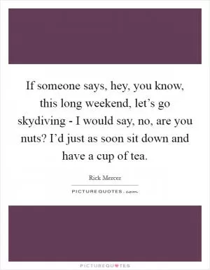 If someone says, hey, you know, this long weekend, let’s go skydiving - I would say, no, are you nuts? I’d just as soon sit down and have a cup of tea Picture Quote #1