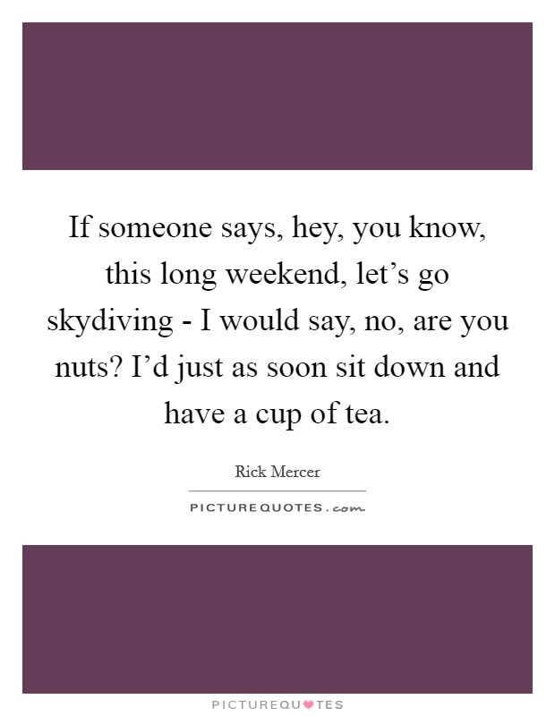 If someone says, hey, you know, this long weekend, let's go skydiving - I would say, no, are you nuts? I'd just as soon sit down and have a cup of tea. Picture Quote #1
