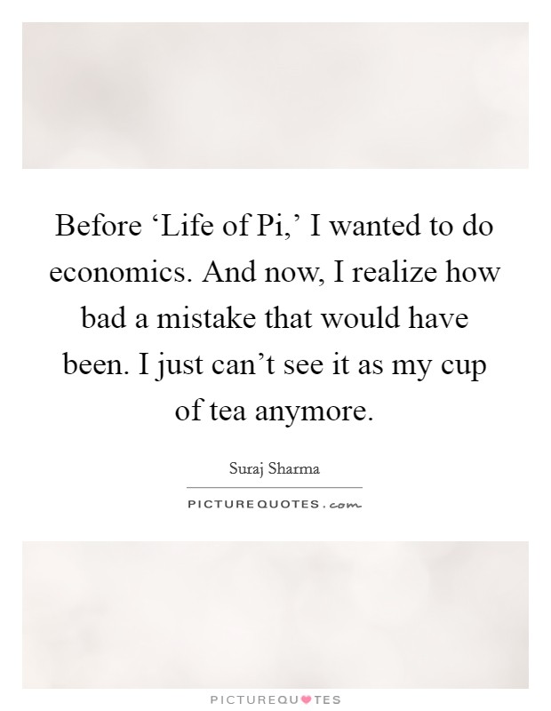 Before ‘Life of Pi,' I wanted to do economics. And now, I realize how bad a mistake that would have been. I just can't see it as my cup of tea anymore. Picture Quote #1