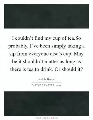 I couldn’t find my cup of tea.So probably, I’ve been simply taking a sip from everyone else’s cup. May be it shouldn’t matter as long as there is tea to drink. Or should it? Picture Quote #1