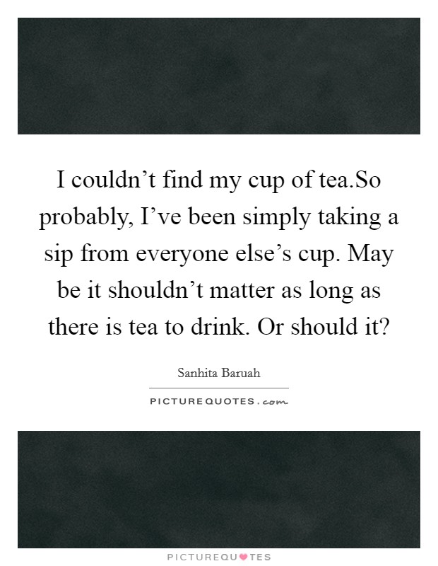 I couldn't find my cup of tea.So probably, I've been simply taking a sip from everyone else's cup. May be it shouldn't matter as long as there is tea to drink. Or should it? Picture Quote #1