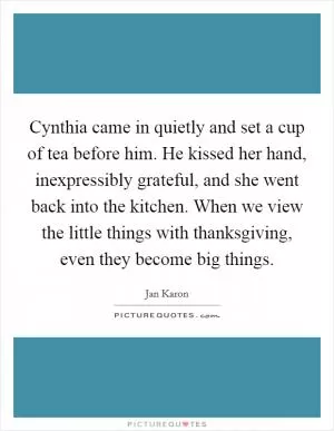Cynthia came in quietly and set a cup of tea before him. He kissed her hand, inexpressibly grateful, and she went back into the kitchen. When we view the little things with thanksgiving, even they become big things Picture Quote #1