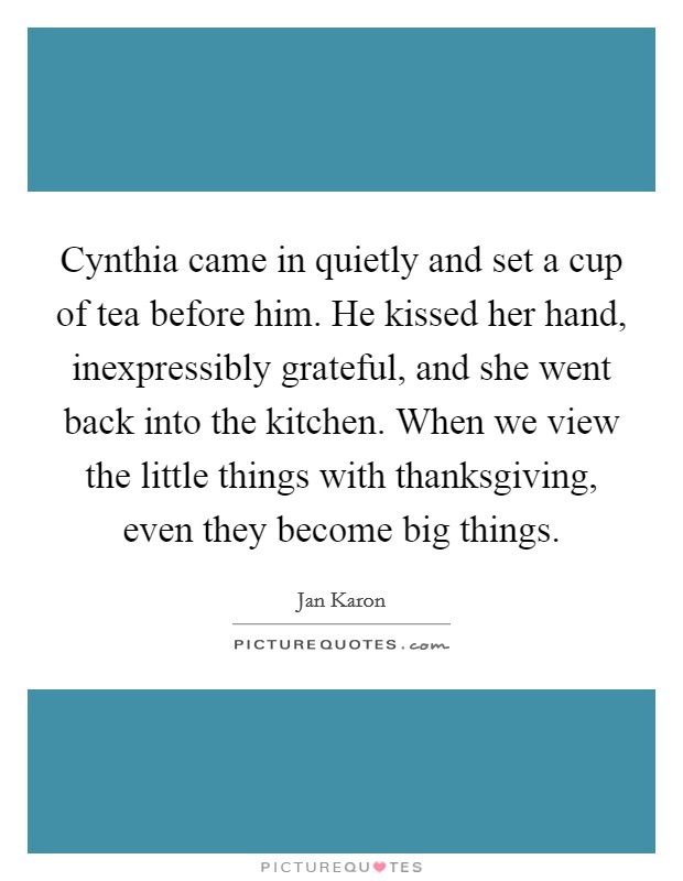 Cynthia came in quietly and set a cup of tea before him. He kissed her hand, inexpressibly grateful, and she went back into the kitchen. When we view the little things with thanksgiving, even they become big things. Picture Quote #1