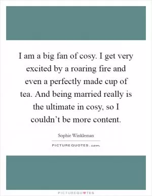 I am a big fan of cosy. I get very excited by a roaring fire and even a perfectly made cup of tea. And being married really is the ultimate in cosy, so I couldn’t be more content Picture Quote #1