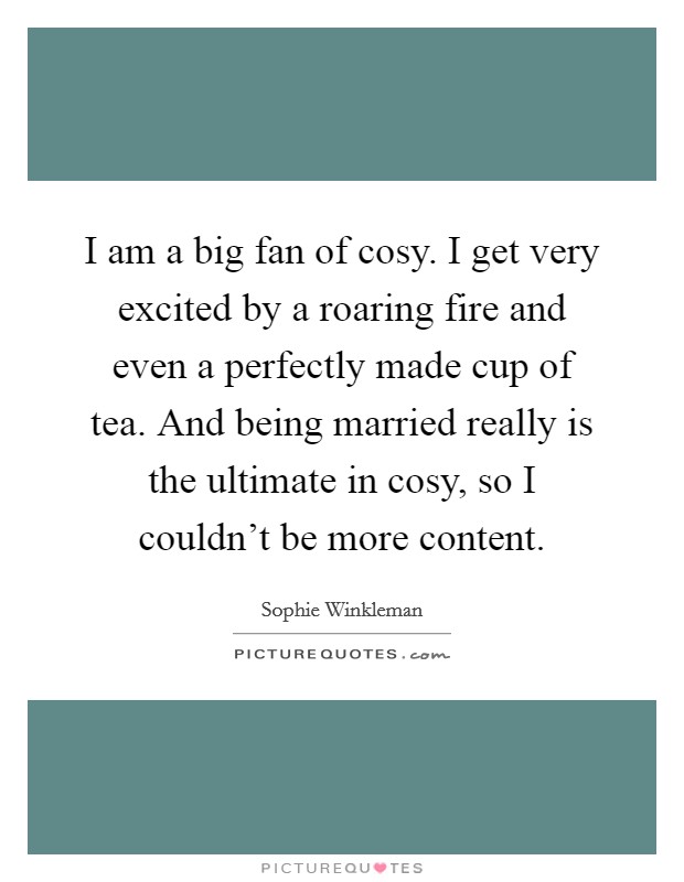 I am a big fan of cosy. I get very excited by a roaring fire and even a perfectly made cup of tea. And being married really is the ultimate in cosy, so I couldn't be more content. Picture Quote #1