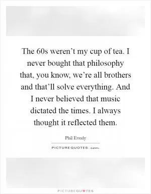 The  60s weren’t my cup of tea. I never bought that philosophy that, you know, we’re all brothers and that’ll solve everything. And I never believed that music dictated the times. I always thought it reflected them Picture Quote #1
