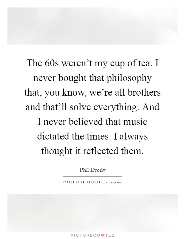 The  60s weren't my cup of tea. I never bought that philosophy that, you know, we're all brothers and that'll solve everything. And I never believed that music dictated the times. I always thought it reflected them. Picture Quote #1