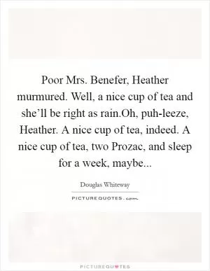 Poor Mrs. Benefer, Heather murmured. Well, a nice cup of tea and she’ll be right as rain.Oh, puh-leeze, Heather. A nice cup of tea, indeed. A nice cup of tea, two Prozac, and sleep for a week, maybe Picture Quote #1