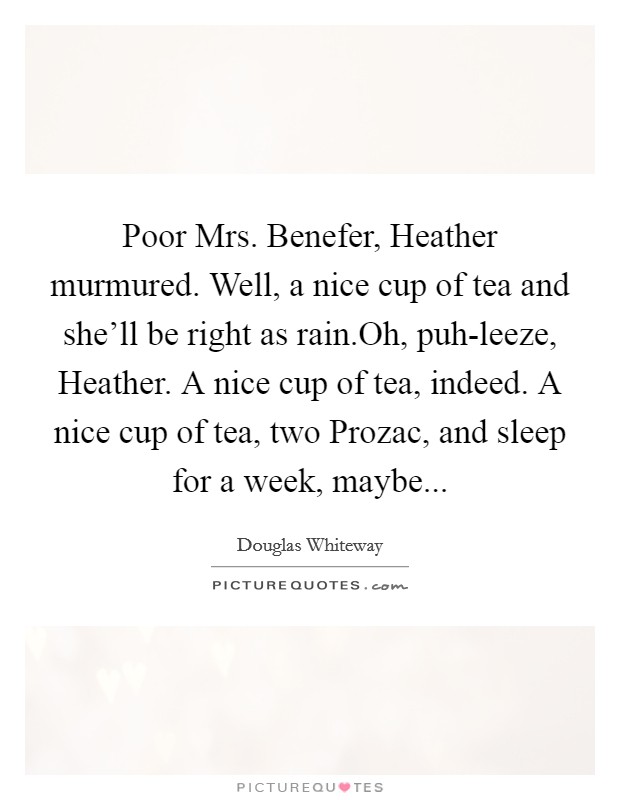 Poor Mrs. Benefer, Heather murmured. Well, a nice cup of tea and she'll be right as rain.Oh, puh-leeze, Heather. A nice cup of tea, indeed. A nice cup of tea, two Prozac, and sleep for a week, maybe... Picture Quote #1