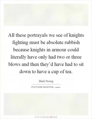 All these portrayals we see of knights fighting must be absolute rubbish because knights in armour could literally have only had two or three blows and then they’d have had to sit down to have a cup of tea Picture Quote #1