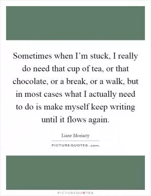 Sometimes when I’m stuck, I really do need that cup of tea, or that chocolate, or a break, or a walk, but in most cases what I actually need to do is make myself keep writing until it flows again Picture Quote #1