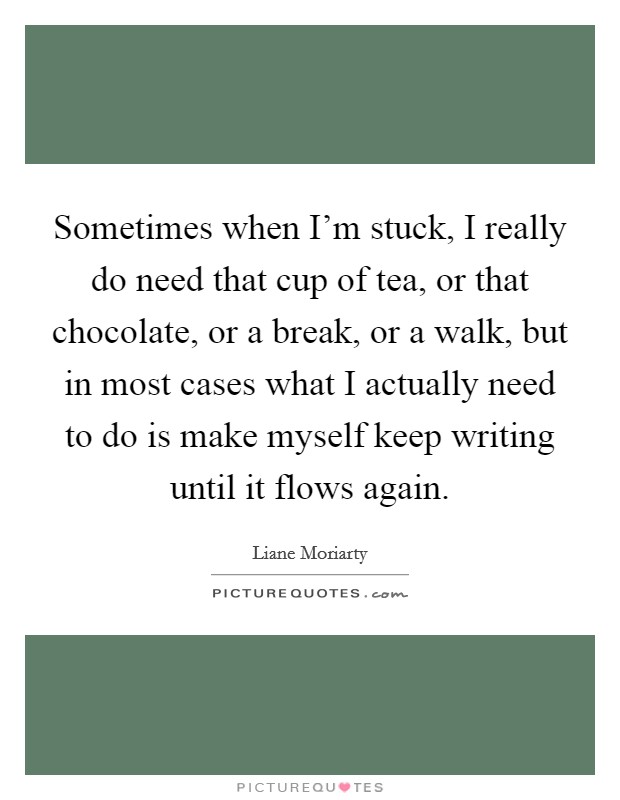 Sometimes when I'm stuck, I really do need that cup of tea, or that chocolate, or a break, or a walk, but in most cases what I actually need to do is make myself keep writing until it flows again. Picture Quote #1