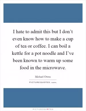 I hate to admit this but I don’t even know how to make a cup of tea or coffee. I can boil a kettle for a pot noodle and I’ve been known to warm up some food in the microwave Picture Quote #1