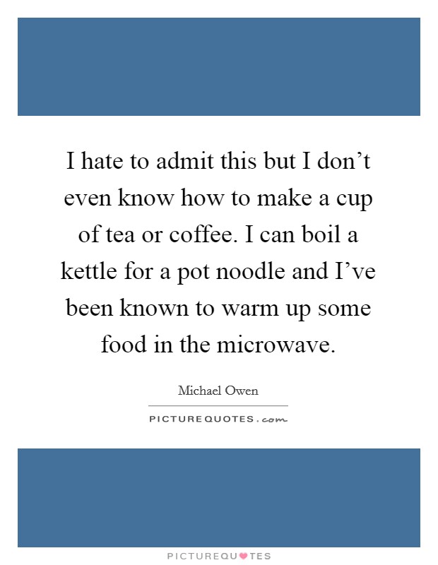 I hate to admit this but I don't even know how to make a cup of tea or coffee. I can boil a kettle for a pot noodle and I've been known to warm up some food in the microwave. Picture Quote #1